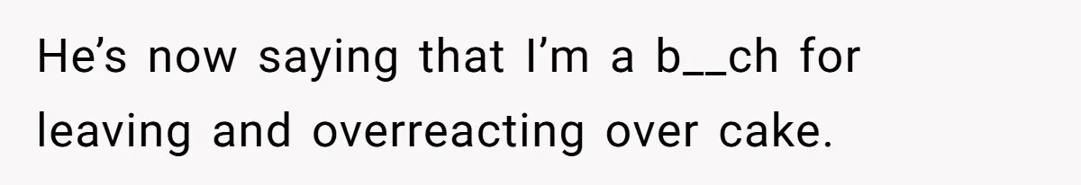 He’s now saying that I’m a b__ch for leaving and overreacting over cake.