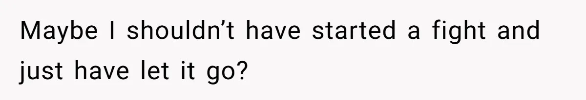 Maybe I shouldn’t have started a fight and just have let it go?