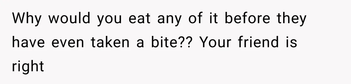 Why would you eat any of it before they have even taken a bite?? Your friend is right