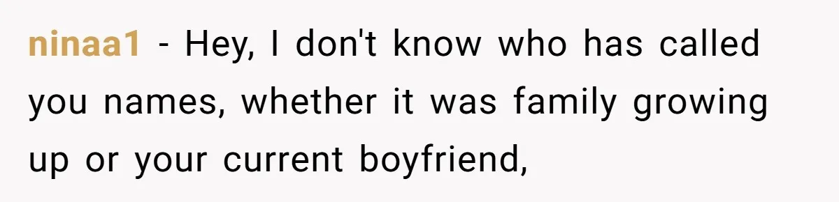 ninaa1 − Hey, I don't know who has called you names, whether it was family growing up or your current boyfriend,