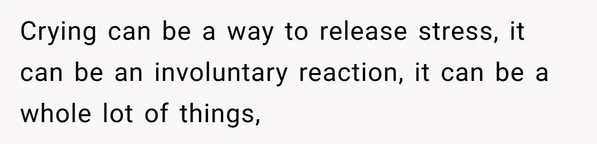 Crying can be a way to release stress, it can be an involuntary reaction, it can be a whole lot of things,