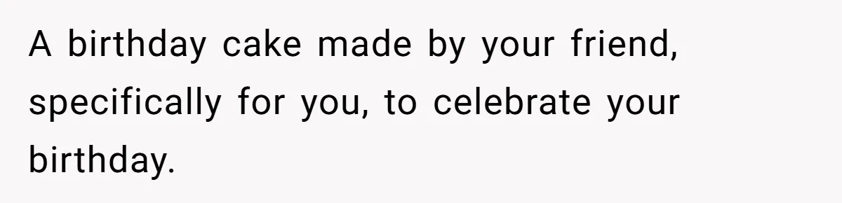 A birthday cake made by your friend, specifically for you, to celebrate your birthday.