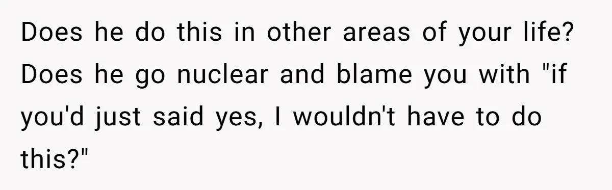 Does he do this in other areas of your life? Does he go nuclear and blame you with "if you'd just said yes, I wouldn't have to do this?"