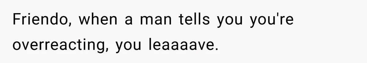 Friendo, when a man tells you you're overreacting, you leaaaave.