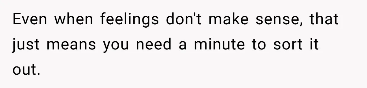Even when feelings don't make sense, that just means you need a minute to sort it out.