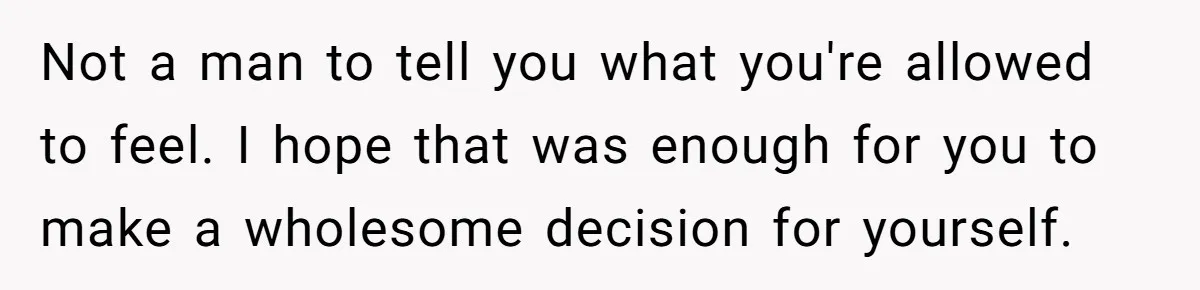Not a man to tell you what you're allowed to feel. I hope that was enough for you to make a wholesome decision for yourself.