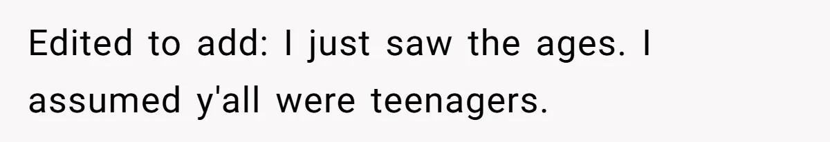 Edited to add: I just saw the ages. I assumed y'all were teenagers.