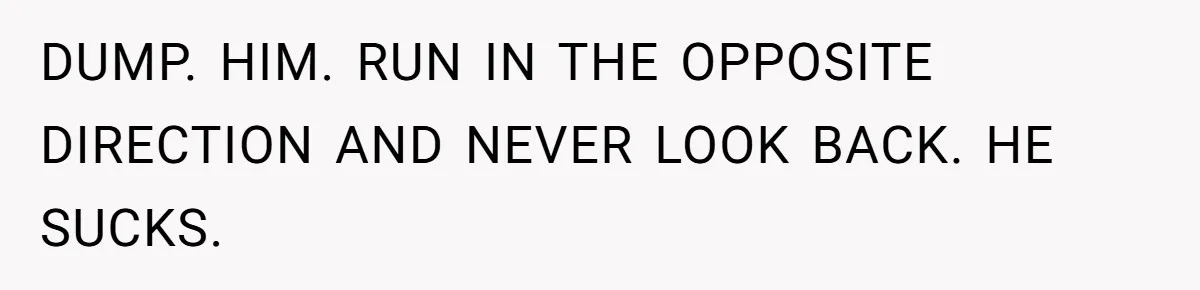 DUMP. HIM. RUN IN THE OPPOSITE DIRECTION AND NEVER LOOK BACK. HE SUCKS.