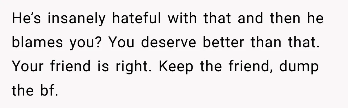 He’s insanely hateful with that and then he blames you? You deserve better than that. Your friend is right. Keep the friend, dump the bf.