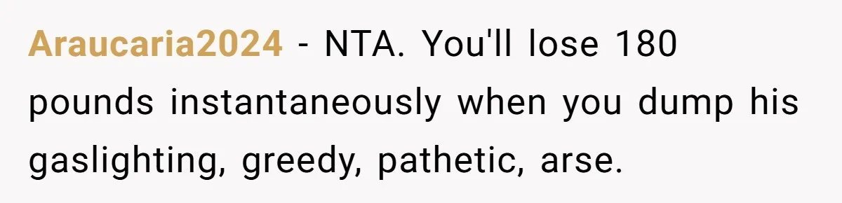 Araucaria2024 − NTA. You'll lose 180 pounds instantaneously when you dump his gaslighting, greedy, pathetic, arse.