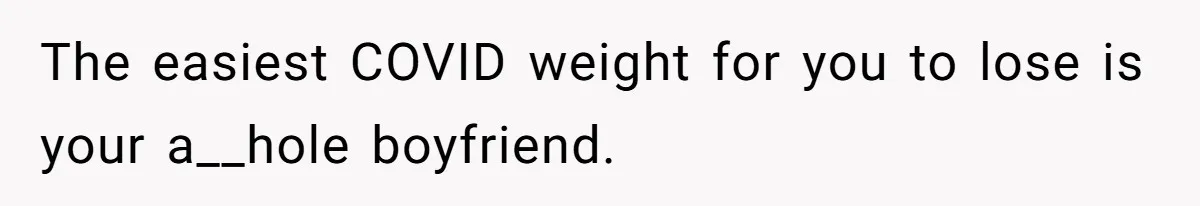 The easiest COVID weight for you to lose is your a__hole boyfriend.