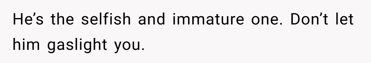 He’s the selfish and immature one. Don’t let him gaslight you.