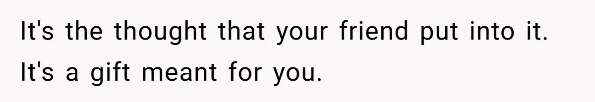 It's the thought that your friend put into it. It's a gift meant for you.