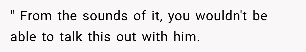 " From the sounds of it, you wouldn't be able to talk this out with him.