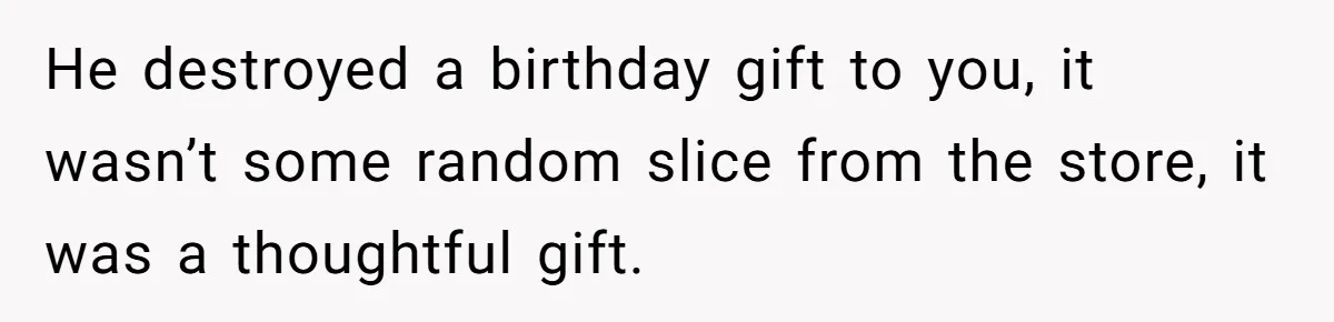 He destroyed a birthday gift to you, it wasn’t some random slice from the store, it was a thoughtful gift.