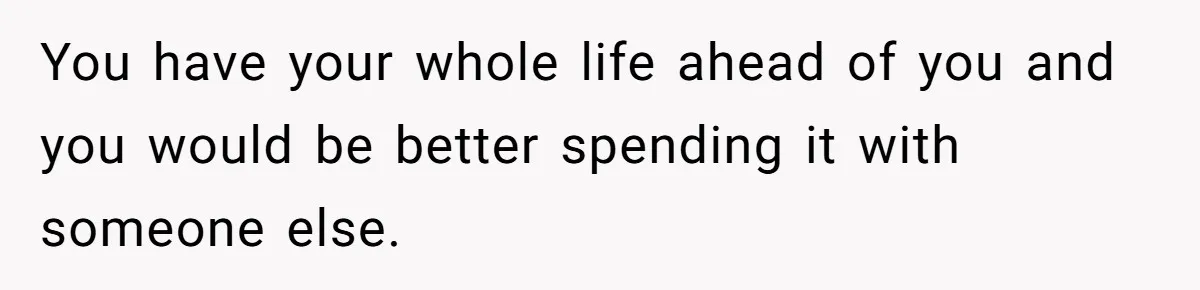 You have your whole life ahead of you and you would be better spending it with someone else.