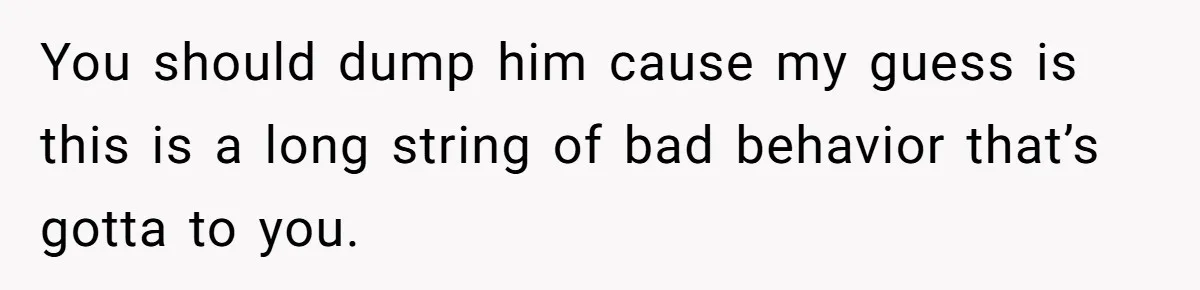 You should dump him cause my guess is this is a long string of bad behavior that’s gotta to you.