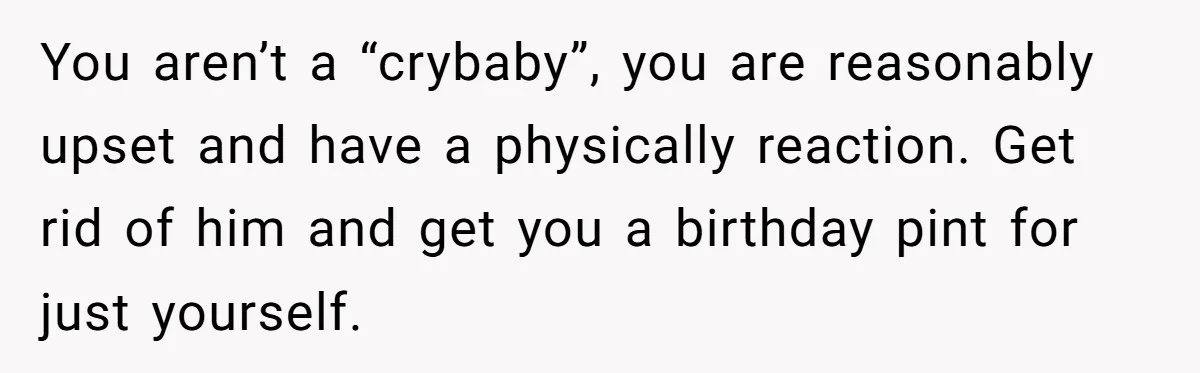 You aren’t a “crybaby”, you are reasonably upset and have a physically reaction. Get rid of him and get you a birthday pint for just yourself.