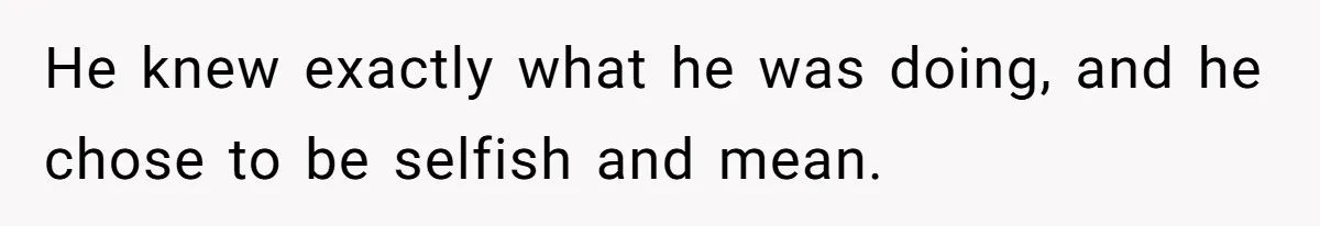 He knew exactly what he was doing, and he chose to be selfish and mean.