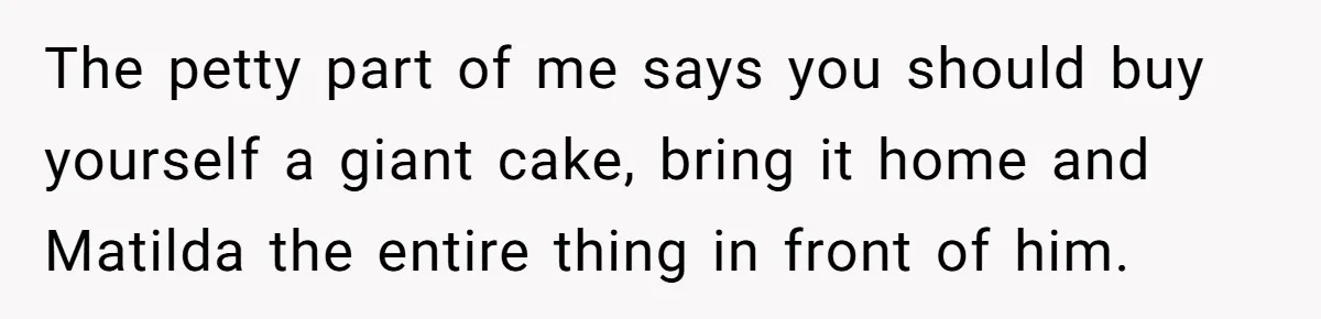 The petty part of me says you should buy yourself a giant cake, bring it home and Matilda the entire thing in front of him.