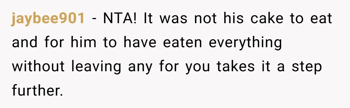 jaybee901 − NTA! It was not his cake to eat and for him to have eaten everything without leaving any for you takes it a step further.