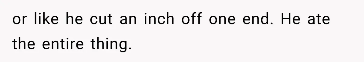 or like he cut an inch off one end. He ate the entire thing.