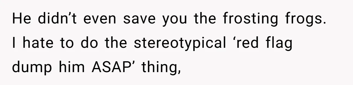 He didn’t even save you the frosting frogs. I hate to do the stereotypical ‘red flag dump him ASAP’ thing,