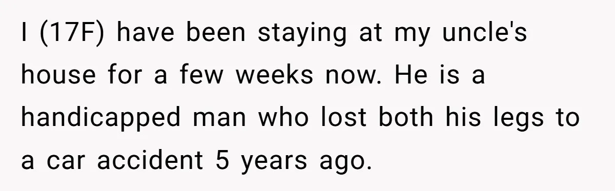 I (17F) have been staying at my uncle's house for a few weeks now. He is a handicapped man who lost both his legs to a car accident 5 years...