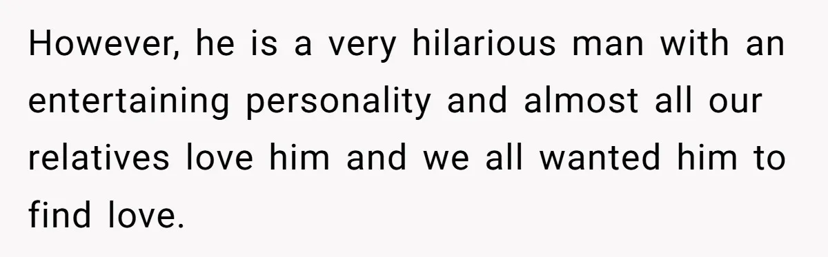However, he is a very hilarious man with an entertaining personality and almost all our relatives love him and we all wanted him to find love.