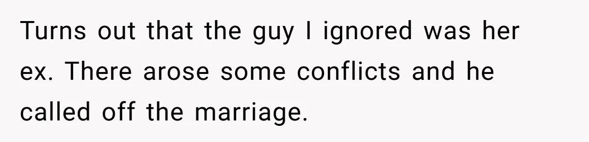 Turns out that the guy I ignored was her ex. There arose some conflicts and he called off the marriage.