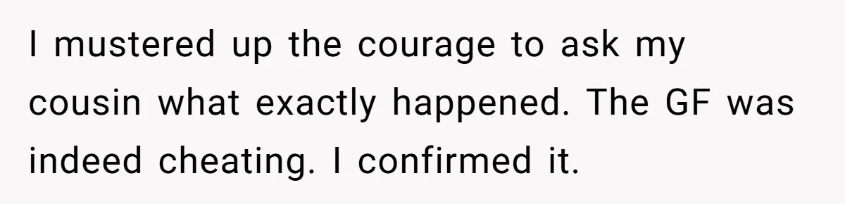I mustered up the courage to ask my cousin what exactly happened. The GF was indeed cheating. I confirmed it.