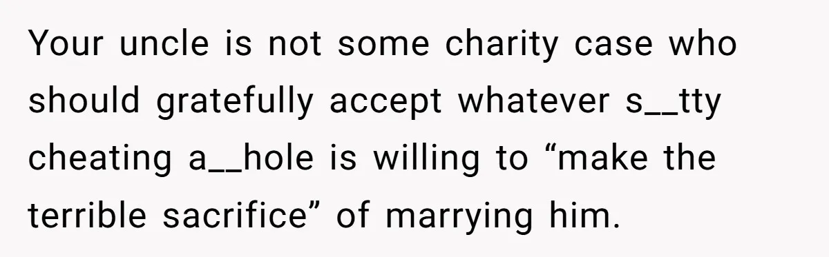 Your uncle is not some charity case who should gratefully accept whatever s__tty cheating a__hole is willing to “make the terrible sacrifice” of marrying him.