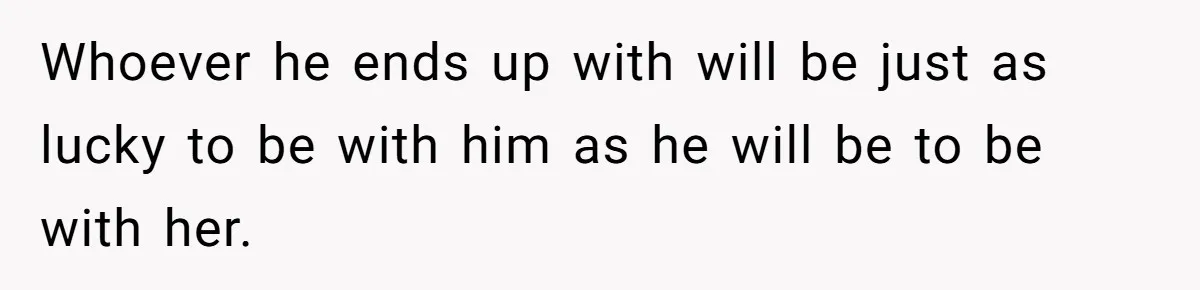 Whoever he ends up with will be just as lucky to be with him as he will be to be with her.