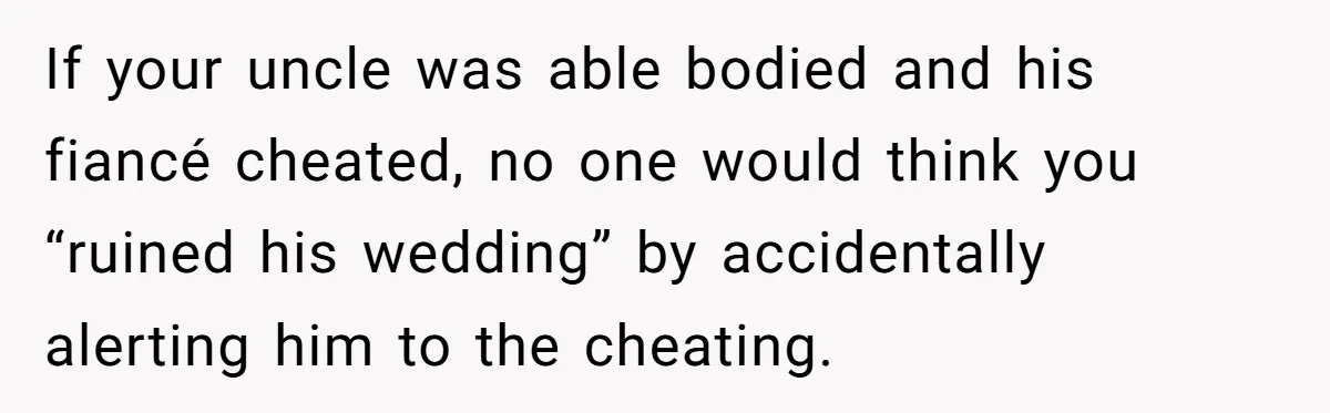 If your uncle was able bodied and his fiancé cheated, no one would think you “ruined his wedding” by accidentally alerting him to the cheating.