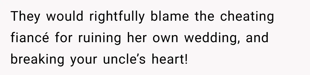 They would rightfully blame the cheating fiancé for ruining her own wedding, and breaking your uncle’s heart!