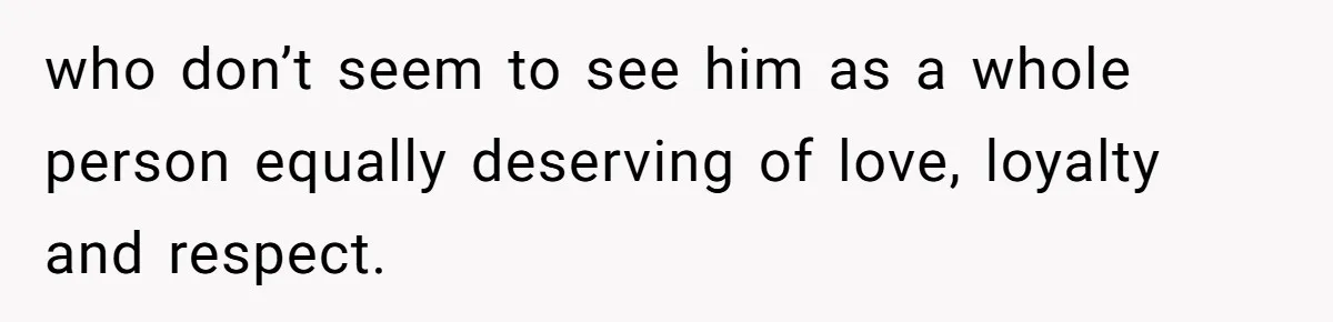 who don’t seem to see him as a whole person equally deserving of love, loyalty and respect.