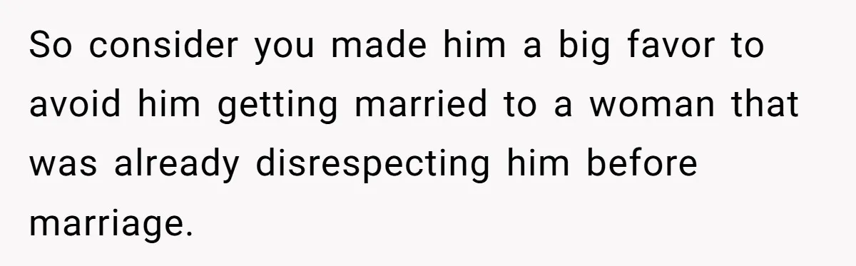 So consider you made him a big favor to avoid him getting married to a woman that was already disrespecting him before marriage.