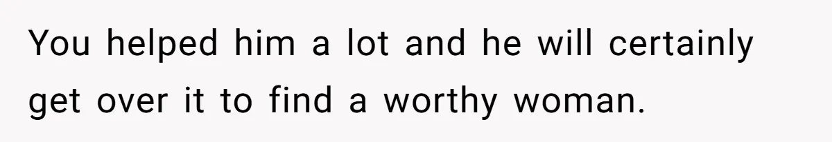 You helped him a lot and he will certainly get over it to find a worthy woman.
