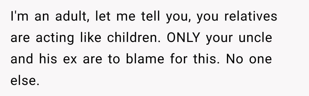 I'm an adult, let me tell you, you relatives are acting like children. ONLY your uncle and his ex are to blame for this. No one else.
