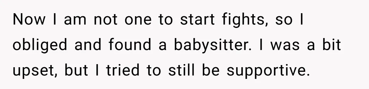 Now I am not one to start fights, so I obliged and found a babysitter. I was a bit upset, but I tried to still be supportive.