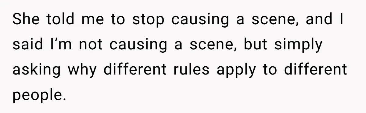 She told me to stop causing a scene, and I said I’m not causing a scene, but simply asking why different rules apply to different people.