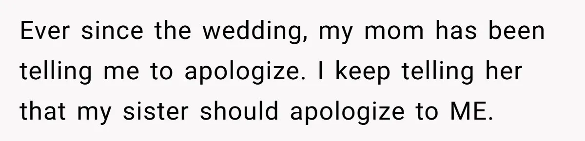 Ever since the wedding, my mom has been telling me to apologize. I keep telling her that my sister should apologize to ME.