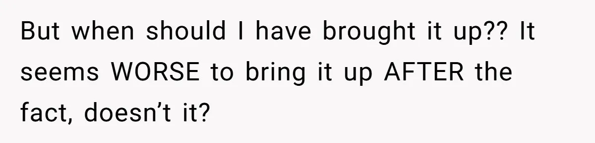 But when should I have brought it up?? It seems WORSE to bring it up AFTER the fact, doesn’t it?