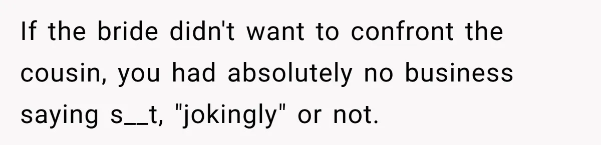 If the bride didn't want to confront the cousin, you had absolutely no business saying s__t, "jokingly" or not.