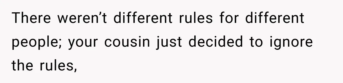 There weren’t different rules for different people; your cousin just decided to ignore the rules,