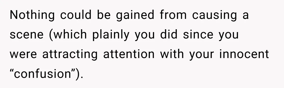Nothing could be gained from causing a scene (which plainly you did since you were attracting attention with your innocent “confusion”).