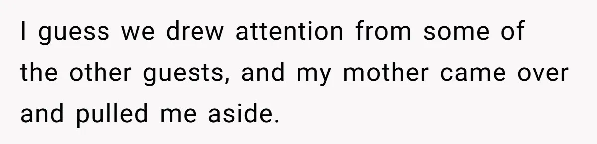 I guess we drew attention from some of the other guests, and my mother came over and pulled me aside.