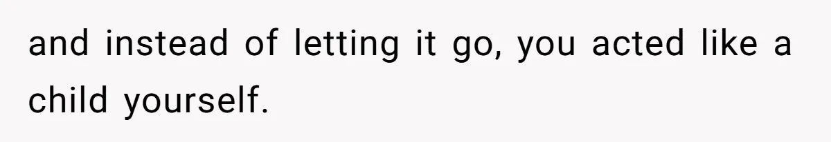 and instead of letting it go, you acted like a child yourself.