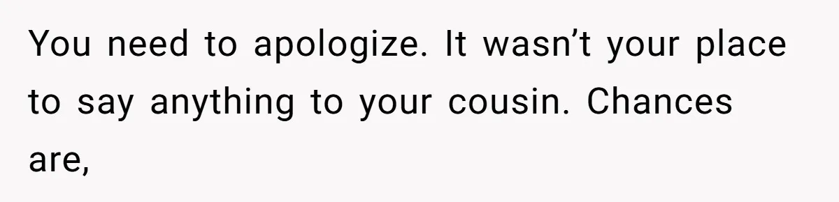 You need to apologize. It wasn’t your place to say anything to your cousin. Chances are,