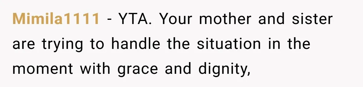 Mimila1111 − YTA. Your mother and sister are trying to handle the situation in the moment with grace and dignity,